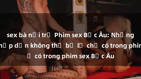 sex bà nội trợ Phim sex Bắc Âu: Những cảnh nóng hấp dẫn không thể bỏ lỡ chỉ có trong phim sex Bắc Âu