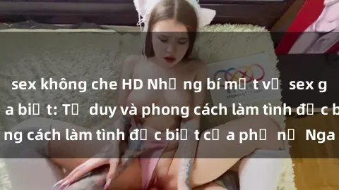 sex không che HD Những bí mật về sex gái Nga mà bạn chưa biết: Tư duy và phong cách làm tình đặc biệt của phụ nữ Nga