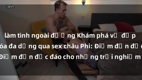 làm tình ngoài đường Khám phá vẻ đẹp tự nhiên và văn hóa đa dạng qua sex châu Phi: Điểm đến độc đáo cho những trải nghiệm khó quên