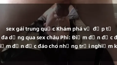sex gái trung quốc Khám phá vẻ đẹp tự nhiên và văn hóa đa dạng qua sex châu Phi: Điểm đến độc đáo cho những trải nghiệm khó quên