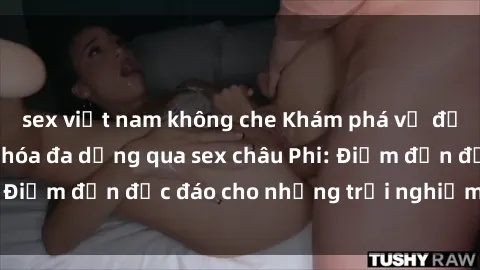 sex việt nam không che Khám phá vẻ đẹp tự nhiên và văn hóa đa dạng qua sex châu Phi: Điểm đến độc đáo cho những trải nghiệm khó quên