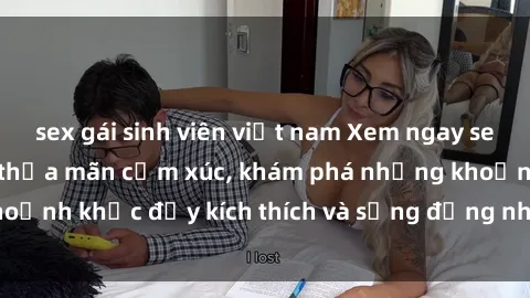 sex gái sinh viên việt nam Xem ngay sex jav không che để thỏa mãn cảm xúc, khám phá những khoảnh khắc đầy kích thích và sống động nhất chỉ trong click!
