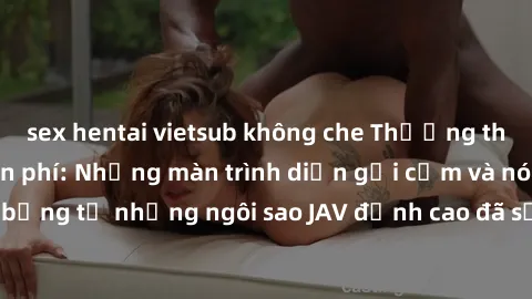sex hentai vietsub không che Thưởng thức sex JAV idol miễn phí: Những màn trình diễn gợi cảm và nóng bỏng từ những ngôi sao JAV đỉnh cao đã sẵn sàng để bạn khám phá.