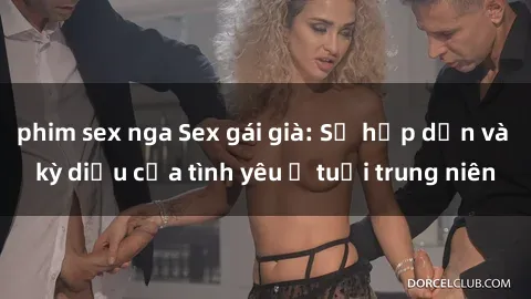 phim sex nga Sex gái già: Sự hấp dẫn và kỳ diệu của tình yêu ở tuổi trung niên