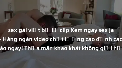 sex gái việt bị lộ clip Xem ngay sex jav full HD miễn phí - Hàng ngàn video chất lượng cao đỉnh cao chỉ cần click vào ngay! Thỏa mãn khao khát không giới hạn, đón chờ những trải nghiệm mới lạ!