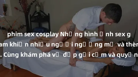 phim sex cosplay Những hình ảnh sex gái sinh viên Việt Nam khiến nhiều người ngưỡng mộ và thèm khát. Cùng khám phá vẻ đẹp gợi cảm và quyến rũ của những cô gái trẻ này.