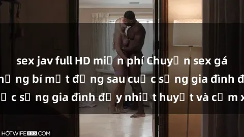 sex jav full HD miễn phí Chuyện sex gái Việt có chồng: Những bí mật đằng sau cuộc sống gia đình đầy nhiệt huyết và cảm xúc