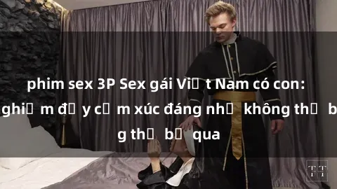 phim sex 3P Sex gái Việt Nam có con: Trải nghiệm đầy cảm xúc đáng nhớ không thể bỏ qua