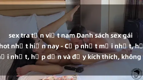sex tra tấn việt nam Danh sách sex gái Việt Nam sinh viên hot nhất hiện nay - Cập nhật mới nhất, hấp dẫn và đầy kích thích, không thể bỏ qua!