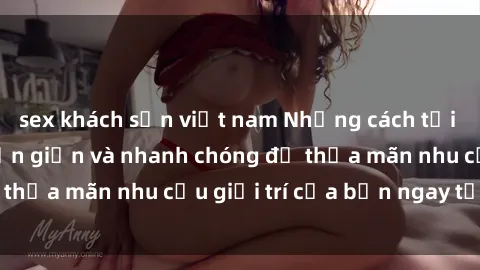 sex khách sạn việt nam Những cách tải phim sex về máy đơn giản và nhanh chóng để thỏa mãn nhu cầu giải trí của bạn ngay tại nhà