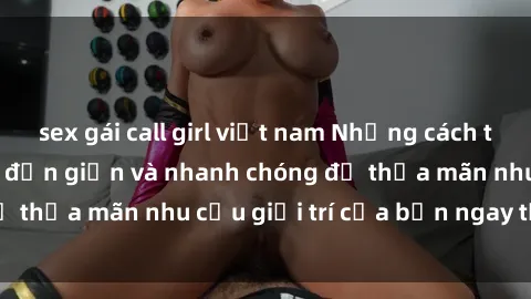 sex gái call girl việt nam Những cách tải phim sex về máy đơn giản và nhanh chóng để thỏa mãn nhu cầu giải trí của bạn ngay tại nhà