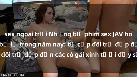 sex ngoài trời Những bộ phim sex JAV hot nhất không thể bỏ lỡ trong năm nay: từ cặp đôi trẻ đẹp đến các cô gái xinh tươi đầy sức hút.