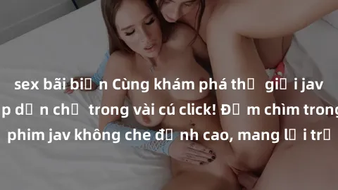 sex bãi biển Cùng khám phá thế giới jav không che siêu hấp dẫn chỉ trong vài cú click! Đắm chìm trong những bộ phim jav không che đỉnh cao, mang lại trải nghiệm thú vị và đầy kích thích.
