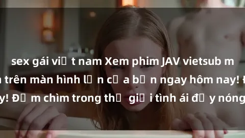 sex gái việt nam Xem phim JAV vietsub mới nhất và hấp dẫn trên màn hình lớn của bạn ngay hôm nay! Đắm chìm trong thế giới tình ái đầy nóng bỏng và kích thích.