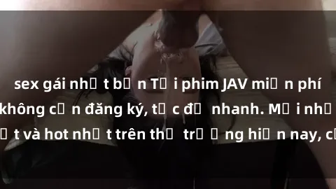 sex gái nhật bản Tải phim JAV miễn phí chất lượng cao, không cần đăng ký, tốc độ nhanh. Mới nhất và hot nhất trên thị trường hiện nay, cập nhật hàng ngày.