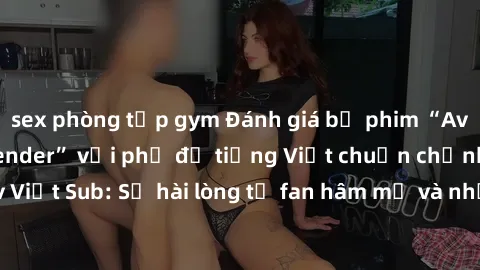sex phòng tập gym Đánh giá bộ phim “Avatar: The Last Airbender” với phụ đề tiếng Việt chuẩn chỉnh từ nhóm Jav Việt Sub: Sự hài lòng từ fan hâm mộ và những điểm đáng chú ý trong bộ phim.