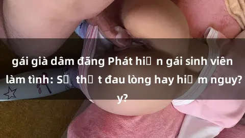 gái già dâm đãng Phát hiện gái sinh viên làm tình: Sự thật đau lòng hay hiểm nguy?