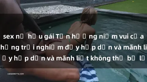 sex nữ hầu gái Tận hưởng niềm vui của sex với gái trẻ: những trải nghiệm đầy hấp dẫn và mãnh liệt không thể bỏ lỡ