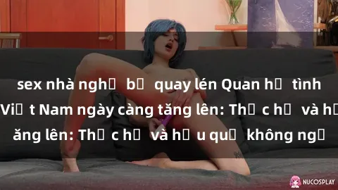 sex nhà nghỉ bị quay lén Quan hệ tình dục của nữ sinh Việt Nam ngày càng tăng lên: Thực hư và hậu quả không ngờ