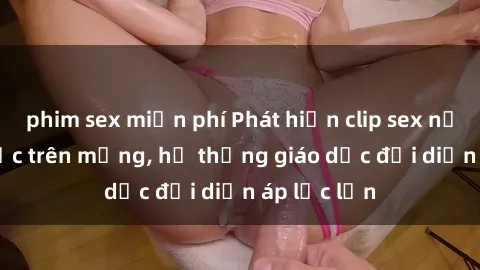 phim sex miễn phí Phát hiện clip sex nữ sinh gây sốc trên mạng, hệ thống giáo dục đối diện áp lực lớn