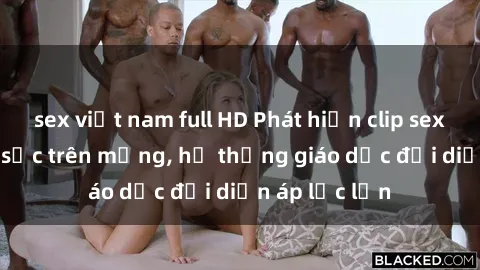 sex việt nam full HD Phát hiện clip sex nữ sinh gây sốc trên mạng, hệ thống giáo dục đối diện áp lực lớn