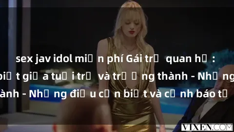 sex jav idol miễn phí Gái trẻ quan hệ: Mối quan hệ khác biệt giữa tuổi trẻ và trưởng thành - Những điều cần biết và cảnh báo từ chuyên gia