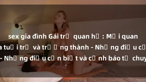sex gia đình Gái trẻ quan hệ: Mối quan hệ khác biệt giữa tuổi trẻ và trưởng thành - Những điều cần biết và cảnh báo từ chuyên gia