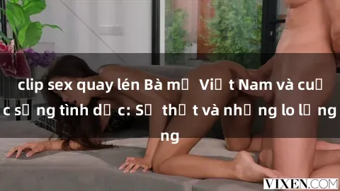 clip sex quay lén Bà mẹ Việt Nam và cuộc sống tình dục: Sự thật và những lo lắng