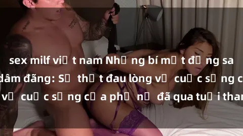 sex milf việt nam Những bí mật đằng sau vẻ ngoài gái già dâm đãng: Sự thật đau lòng về cuộc sống của phụ nữ đã qua tuổi thanh xuân