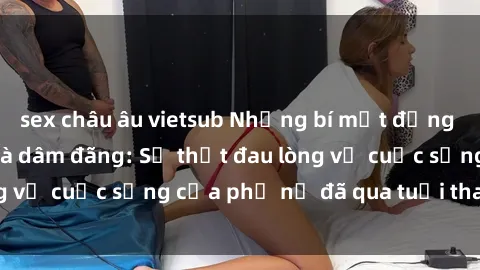 sex châu âu vietsub Những bí mật đằng sau vẻ ngoài gái già dâm đãng: Sự thật đau lòng về cuộc sống của phụ nữ đã qua tuổi thanh xuân
