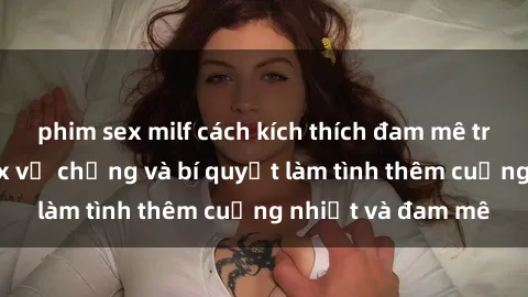 phim sex milf cách kích thích đam mê trong hôn nhân: Sex vợ chồng và bí quyết làm tình thêm cuồng nhiệt và đam mê