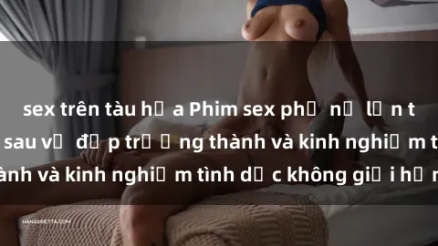 sex trên tàu hỏa Phim sex phụ nữ lớn tuổi: Sức hút đằng sau vẻ đẹp trưởng thành và kinh nghiệm tình dục không giới hạn