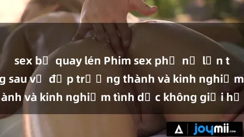 sex bị quay lén Phim sex phụ nữ lớn tuổi: Sức hút đằng sau vẻ đẹp trưởng thành và kinh nghiệm tình dục không giới hạn