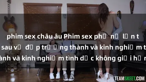 phim sex châu âu Phim sex phụ nữ lớn tuổi: Sức hút đằng sau vẻ đẹp trưởng thành và kinh nghiệm tình dục không giới hạn