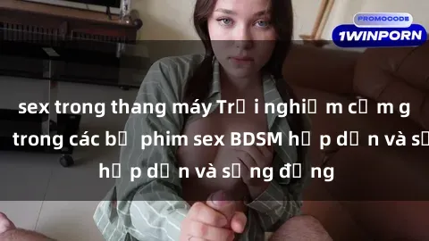 sex trong thang máy Trải nghiệm cảm giác mới lạ trong các bộ phim sex BDSM hấp dẫn và sống động