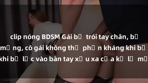 clip nóng BDSM Gái bị trói tay chân, bất lực trong cơn ác mộng, cô gái không thể phản kháng khi bị lạc vào bàn tay xấu xa của kẻ lạ mặt muốn làm tình.