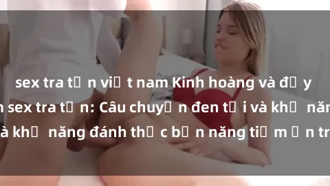 sex tra tấn việt nam Kinh hoàng và đầy kích thích với phim sex tra tấn: Câu chuyện đen tối và khả năng đánh thức bản năng tiềm ẩn trong con người