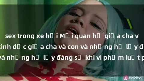 sex trong xe hơi Mối quan hệ giữa cha và con: Sự thật về tình dục giữa cha và con và những hệ lụy đáng sợ khi vi phạm luật pháp.