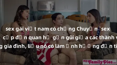 sex gái việt nam có chồng Chuyện `sex anh em ruột` - Đề cập đến quan hệ gần gũi giữa các thành viên trong gia đình, liệu nó có làm ảnh hưởng đến tình cảm gia đình hay không?