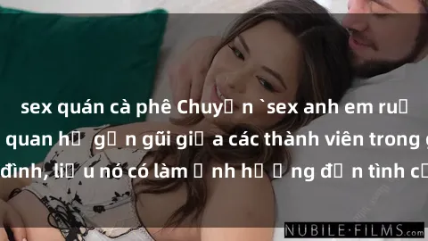 sex quán cà phê Chuyện `sex anh em ruột` - Đề cập đến quan hệ gần gũi giữa các thành viên trong gia đình, liệu nó có làm ảnh hưởng đến tình cảm gia đình hay không?