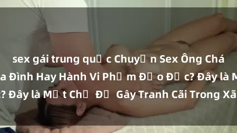 sex gái trung quốc Chuyện Sex Ông Cháu: Mối Quan Hệ Gia Đình Hay Hành Vi Phạm Đạo Đức? Đây là Một Chủ Đề Gây Tranh Cãi Trong Xã Hội Hiện Nay.