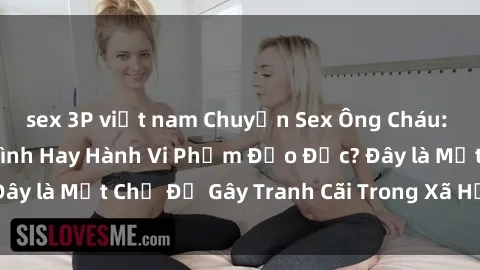 sex 3P việt nam Chuyện Sex Ông Cháu: Mối Quan Hệ Gia Đình Hay Hành Vi Phạm Đạo Đức? Đây là Một Chủ Đề Gây Tranh Cãi Trong Xã Hội Hiện Nay.