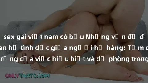 sex gái việt nam có bầu Những vấn đề đáng quan tâm về quan hệ tình dục giữa người họ hàng: Tầm quan trọng của việc hiểu biết và đề phòng trong việc tiếp xúc trong gia đình.
