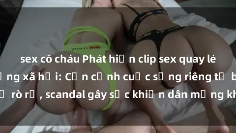 sex cô cháu Phát hiện clip sex quay lén hot nhất trên mạng xã hội: Cận cảnh cuộc sống riêng tư bị rò rỉ, scandal gây sốc khiến dân mạng không khỏi bàng hoàng