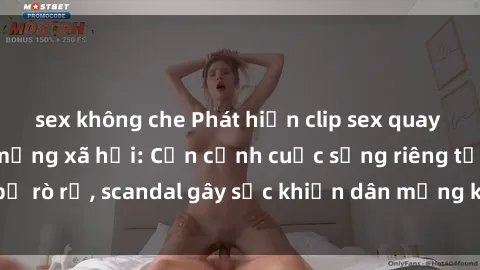 sex không che Phát hiện clip sex quay lén hot nhất trên mạng xã hội: Cận cảnh cuộc sống riêng tư bị rò rỉ, scandal gây sốc khiến dân mạng không khỏi bàng hoàng