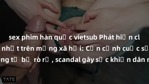 sex phim hàn quốc vietsub Phát hiện clip sex quay lén hot nhất trên mạng xã hội: Cận cảnh cuộc sống riêng tư bị rò rỉ, scandal gây sốc khiến dân mạng không khỏi bàng hoàng