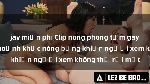 jav miễn phí Clip nóng phòng tắm gây sốt: Cận cảnh khoảnh khắc nóng bỏng khiến người xem không thể rời mắt