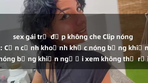 sex gái trẻ đẹp không che Clip nóng phòng tắm gây sốt: Cận cảnh khoảnh khắc nóng bỏng khiến người xem không thể rời mắt