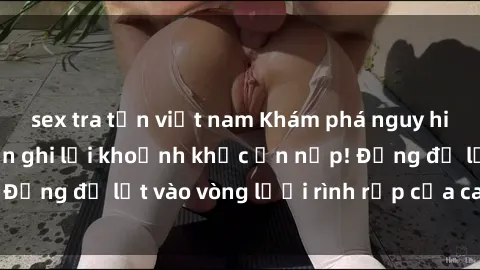 sex tra tấn việt nam Khám phá nguy hiểm: sex camera ẩn ghi lại khoảnh khắc ẩn nấp! Đừng để lọt vào vòng lưới rình rập của camera ẩn!