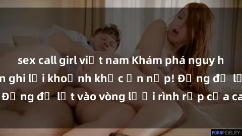 sex call girl việt nam Khám phá nguy hiểm: sex camera ẩn ghi lại khoảnh khắc ẩn nấp! Đừng để lọt vào vòng lưới rình rập của camera ẩn!